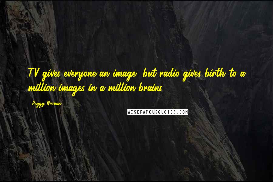Peggy Noonan Quotes: TV gives everyone an image, but radio gives birth to a million images in a million brains.