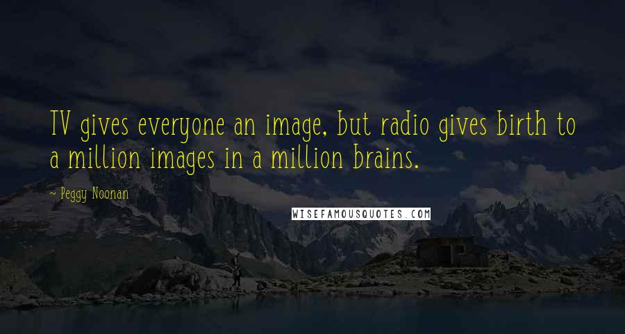 Peggy Noonan Quotes: TV gives everyone an image, but radio gives birth to a million images in a million brains.