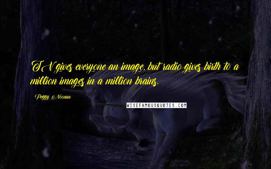 Peggy Noonan Quotes: TV gives everyone an image, but radio gives birth to a million images in a million brains.