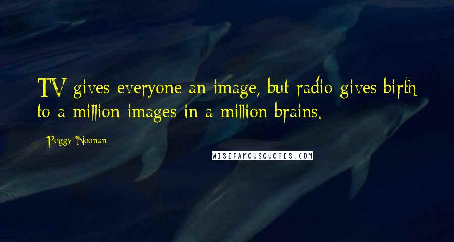 Peggy Noonan Quotes: TV gives everyone an image, but radio gives birth to a million images in a million brains.