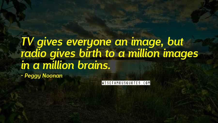 Peggy Noonan Quotes: TV gives everyone an image, but radio gives birth to a million images in a million brains.