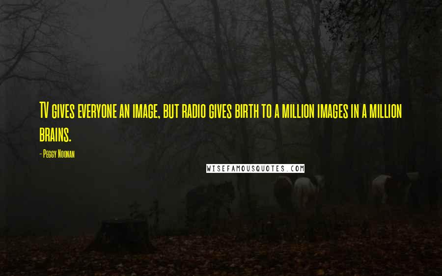 Peggy Noonan Quotes: TV gives everyone an image, but radio gives birth to a million images in a million brains.