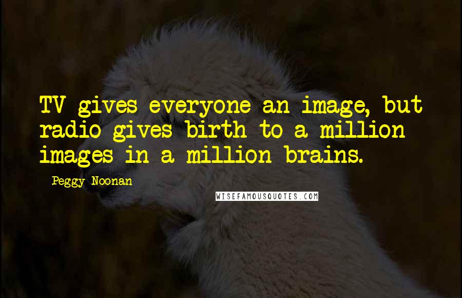 Peggy Noonan Quotes: TV gives everyone an image, but radio gives birth to a million images in a million brains.