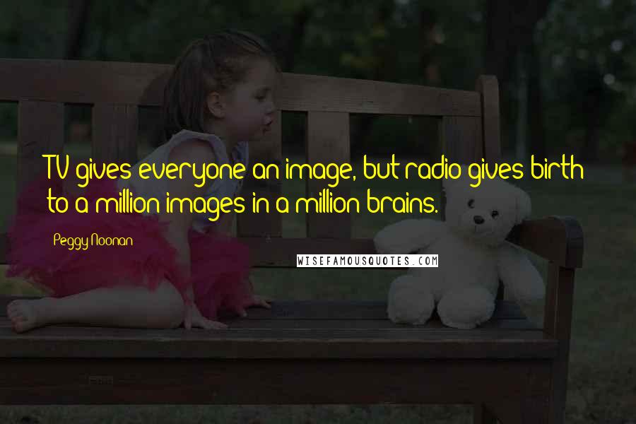Peggy Noonan Quotes: TV gives everyone an image, but radio gives birth to a million images in a million brains.