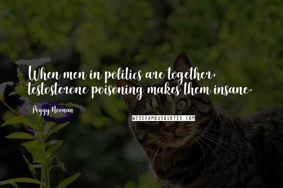 Peggy Noonan Quotes: When men in politics are together, testosterone poisoning makes them insane.