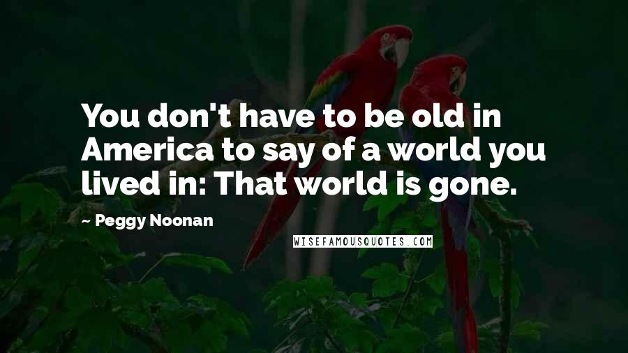 Peggy Noonan Quotes: You don't have to be old in America to say of a world you lived in: That world is gone.
