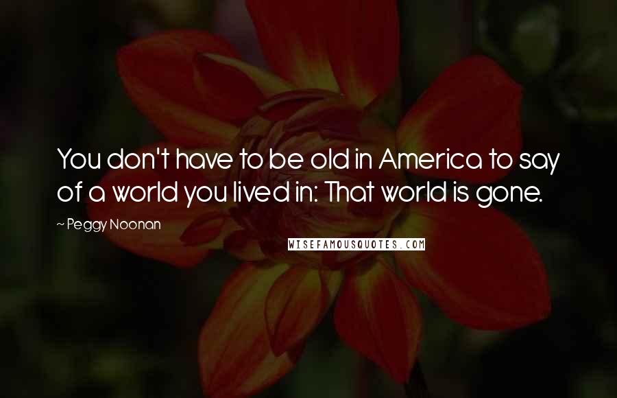 Peggy Noonan Quotes: You don't have to be old in America to say of a world you lived in: That world is gone.