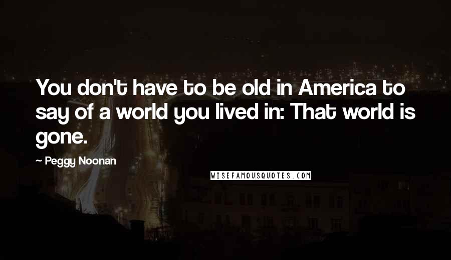 Peggy Noonan Quotes: You don't have to be old in America to say of a world you lived in: That world is gone.