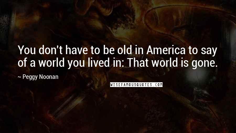 Peggy Noonan Quotes: You don't have to be old in America to say of a world you lived in: That world is gone.