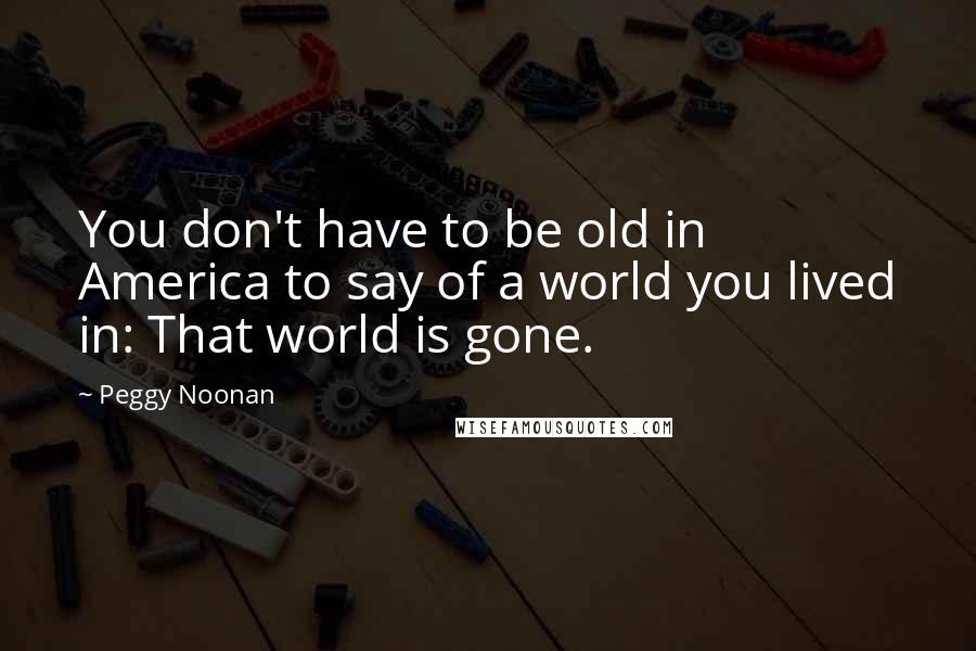 Peggy Noonan Quotes: You don't have to be old in America to say of a world you lived in: That world is gone.
