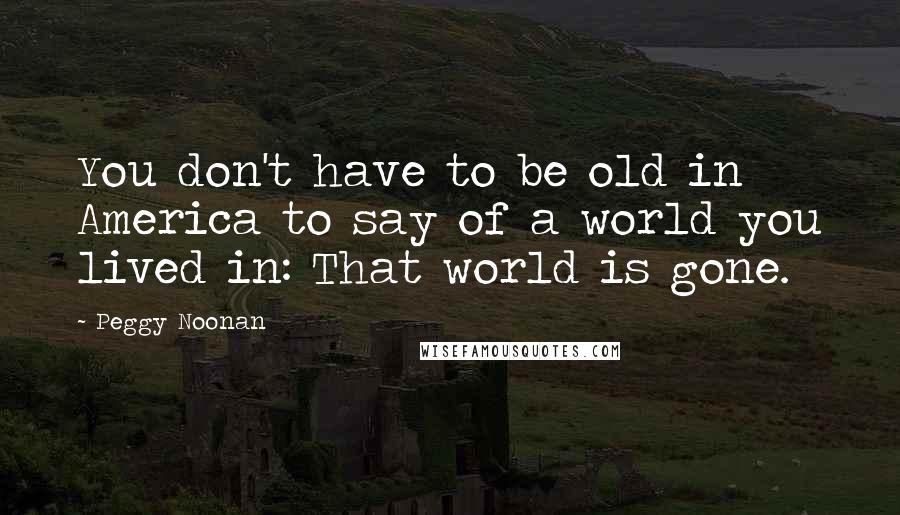 Peggy Noonan Quotes: You don't have to be old in America to say of a world you lived in: That world is gone.
