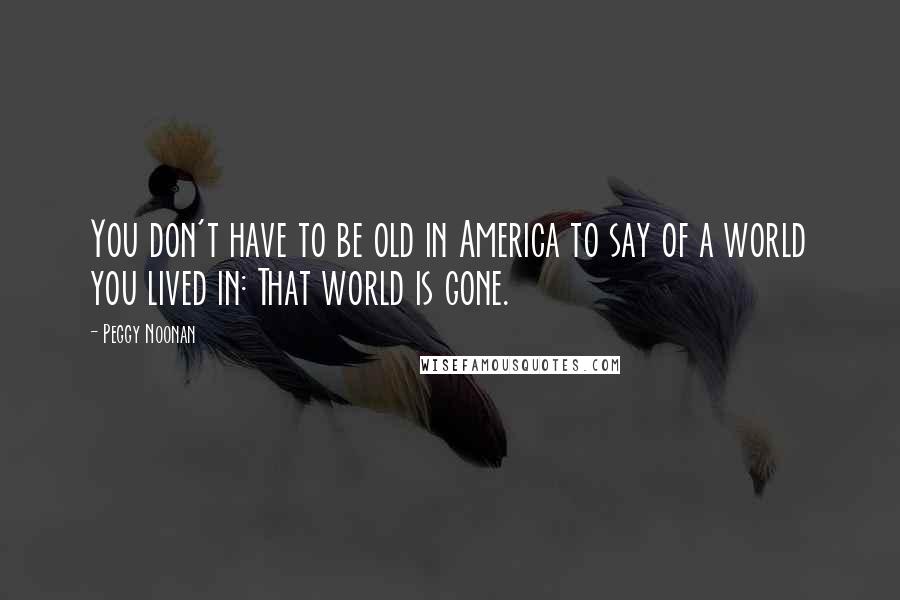Peggy Noonan Quotes: You don't have to be old in America to say of a world you lived in: That world is gone.