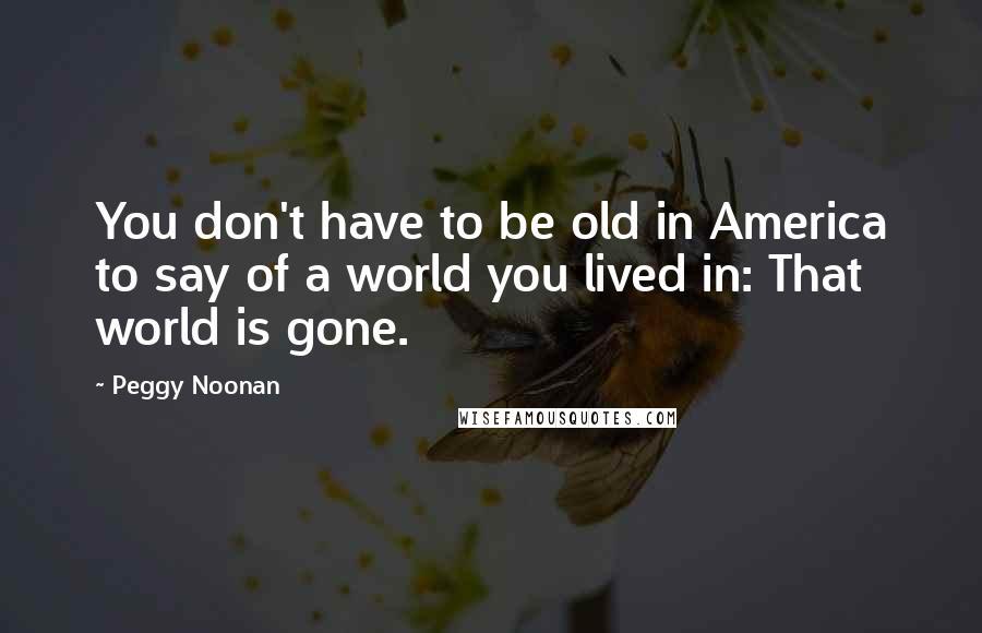 Peggy Noonan Quotes: You don't have to be old in America to say of a world you lived in: That world is gone.
