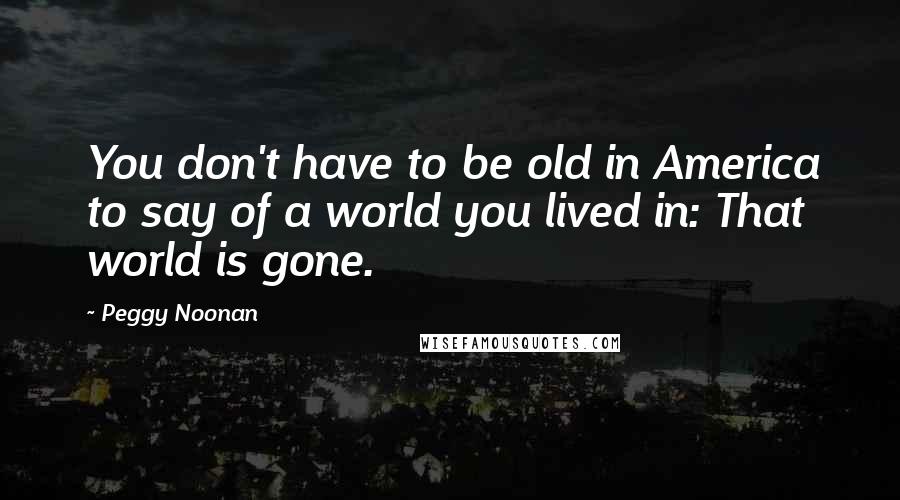 Peggy Noonan Quotes: You don't have to be old in America to say of a world you lived in: That world is gone.