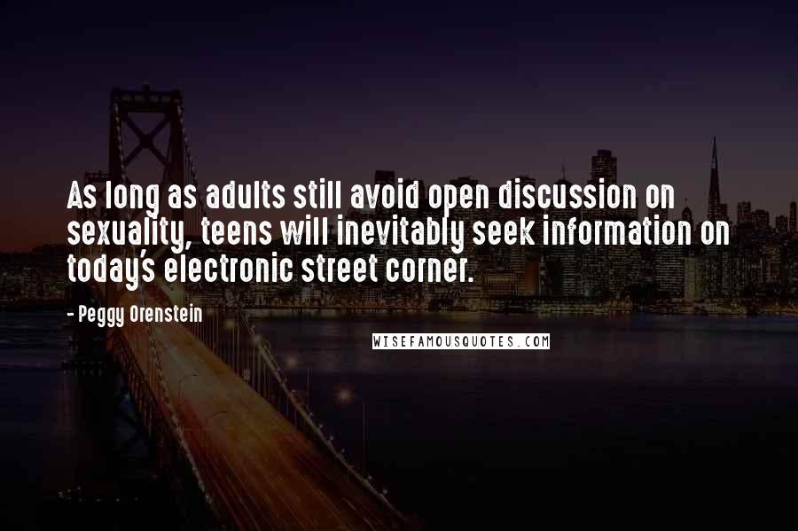Peggy Orenstein Quotes: As long as adults still avoid open discussion on sexuality, teens will inevitably seek information on today's electronic street corner.
