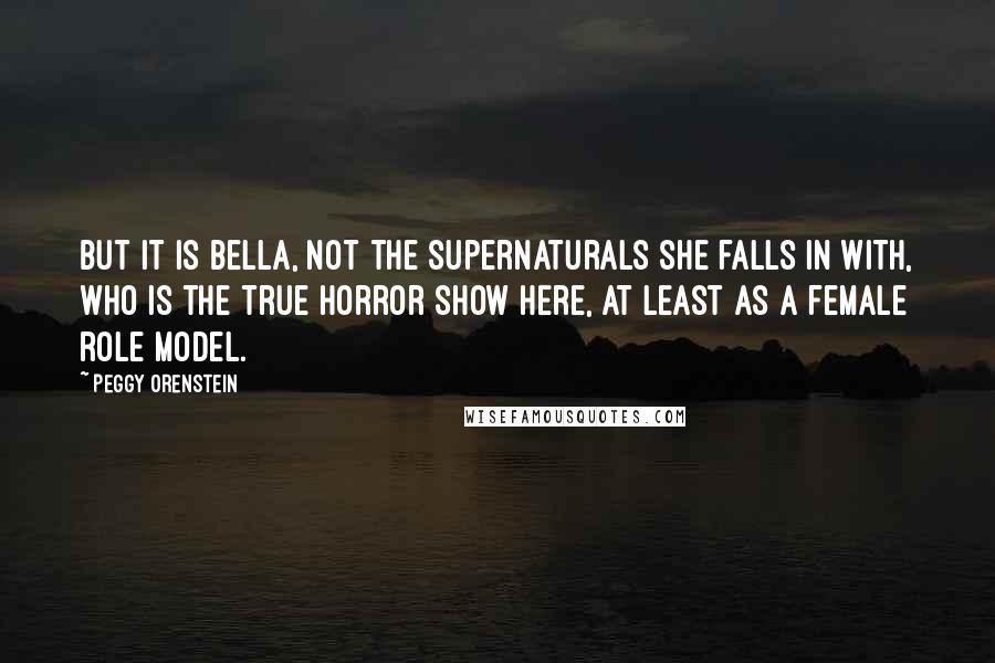 Peggy Orenstein Quotes: But it is Bella, not the supernaturals she falls in with, who is the true horror show here, at least as a female role model.