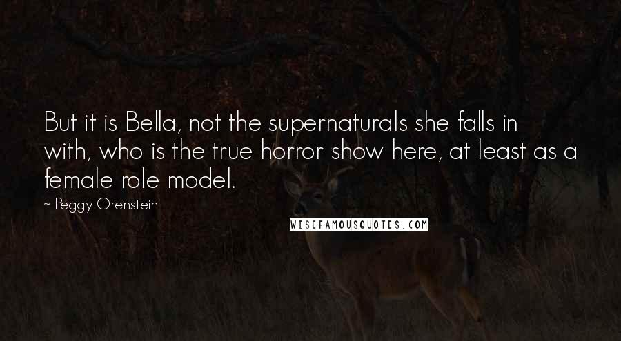 Peggy Orenstein Quotes: But it is Bella, not the supernaturals she falls in with, who is the true horror show here, at least as a female role model.