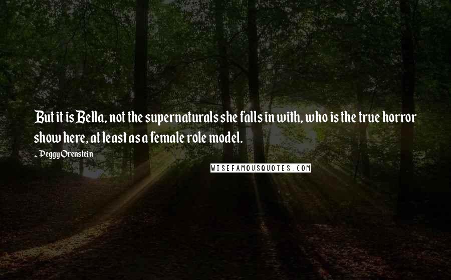 Peggy Orenstein Quotes: But it is Bella, not the supernaturals she falls in with, who is the true horror show here, at least as a female role model.