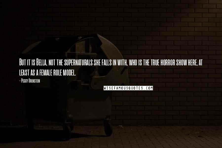 Peggy Orenstein Quotes: But it is Bella, not the supernaturals she falls in with, who is the true horror show here, at least as a female role model.