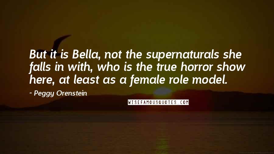 Peggy Orenstein Quotes: But it is Bella, not the supernaturals she falls in with, who is the true horror show here, at least as a female role model.