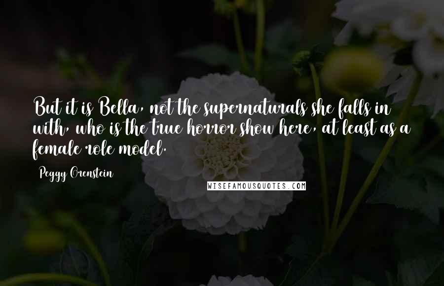 Peggy Orenstein Quotes: But it is Bella, not the supernaturals she falls in with, who is the true horror show here, at least as a female role model.