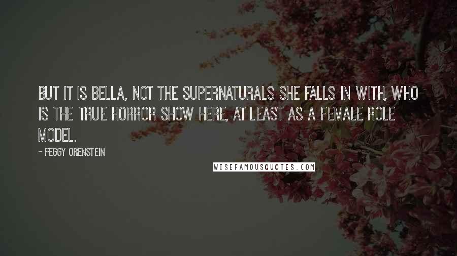 Peggy Orenstein Quotes: But it is Bella, not the supernaturals she falls in with, who is the true horror show here, at least as a female role model.