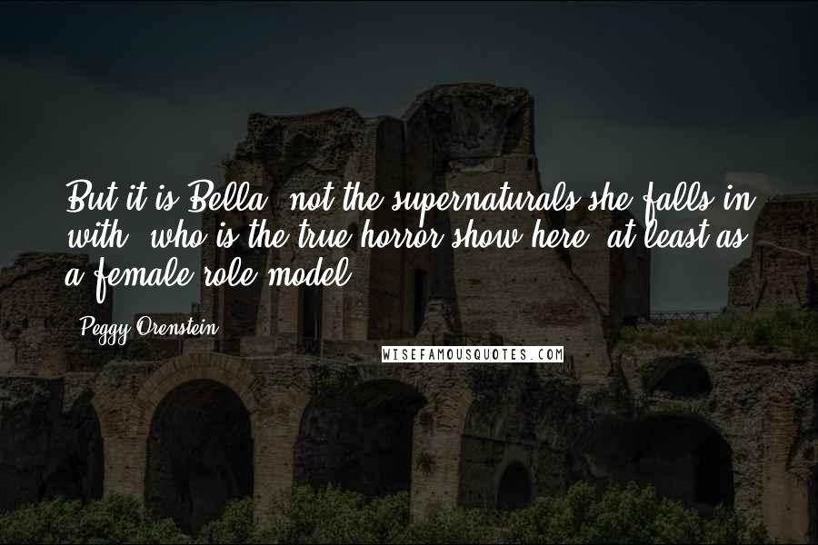 Peggy Orenstein Quotes: But it is Bella, not the supernaturals she falls in with, who is the true horror show here, at least as a female role model.