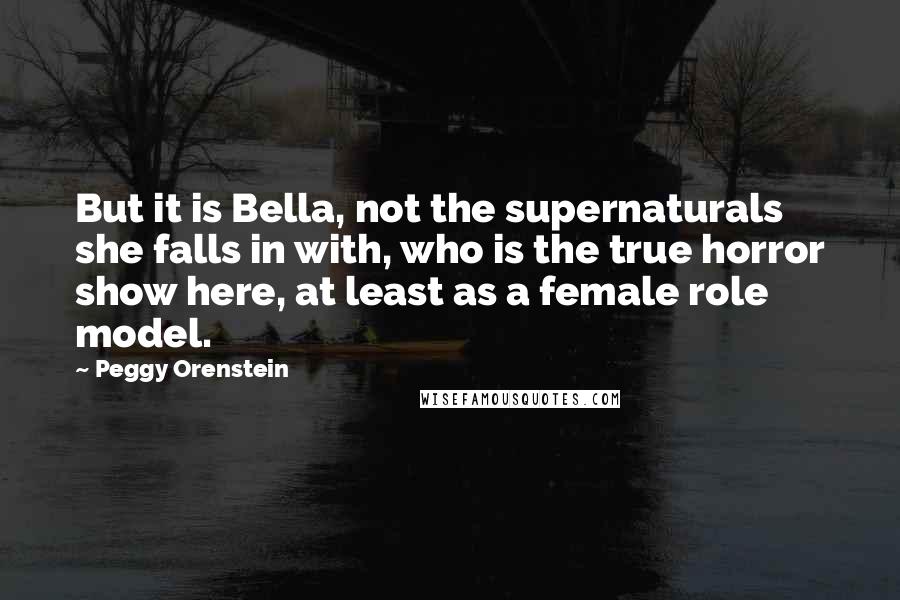 Peggy Orenstein Quotes: But it is Bella, not the supernaturals she falls in with, who is the true horror show here, at least as a female role model.