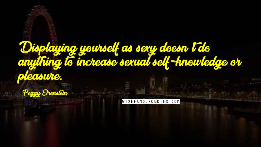 Peggy Orenstein Quotes: Displaying yourself as sexy doesn't do anything to increase sexual self-knowledge or pleasure.