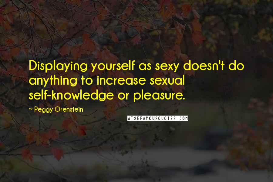 Peggy Orenstein Quotes: Displaying yourself as sexy doesn't do anything to increase sexual self-knowledge or pleasure.