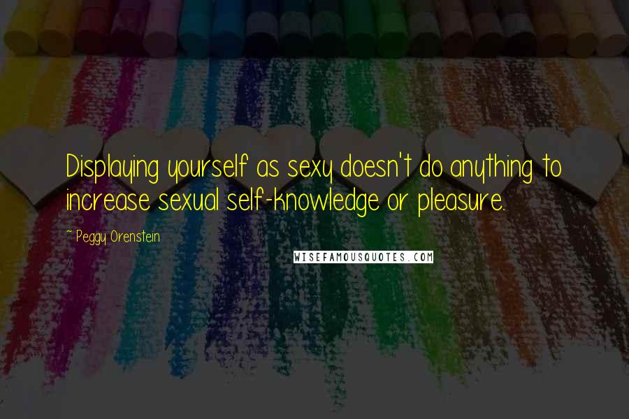 Peggy Orenstein Quotes: Displaying yourself as sexy doesn't do anything to increase sexual self-knowledge or pleasure.