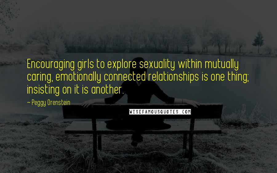 Peggy Orenstein Quotes: Encouraging girls to explore sexuality within mutually caring, emotionally connected relationships is one thing; insisting on it is another.