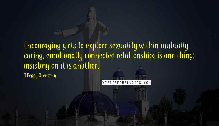 Peggy Orenstein Quotes: Encouraging girls to explore sexuality within mutually caring, emotionally connected relationships is one thing; insisting on it is another.