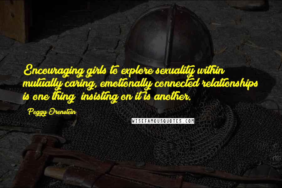 Peggy Orenstein Quotes: Encouraging girls to explore sexuality within mutually caring, emotionally connected relationships is one thing; insisting on it is another.