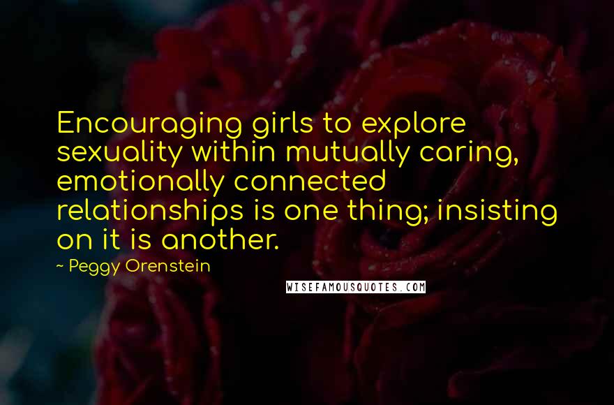 Peggy Orenstein Quotes: Encouraging girls to explore sexuality within mutually caring, emotionally connected relationships is one thing; insisting on it is another.