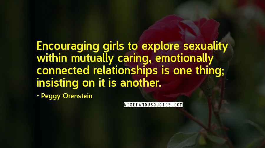 Peggy Orenstein Quotes: Encouraging girls to explore sexuality within mutually caring, emotionally connected relationships is one thing; insisting on it is another.