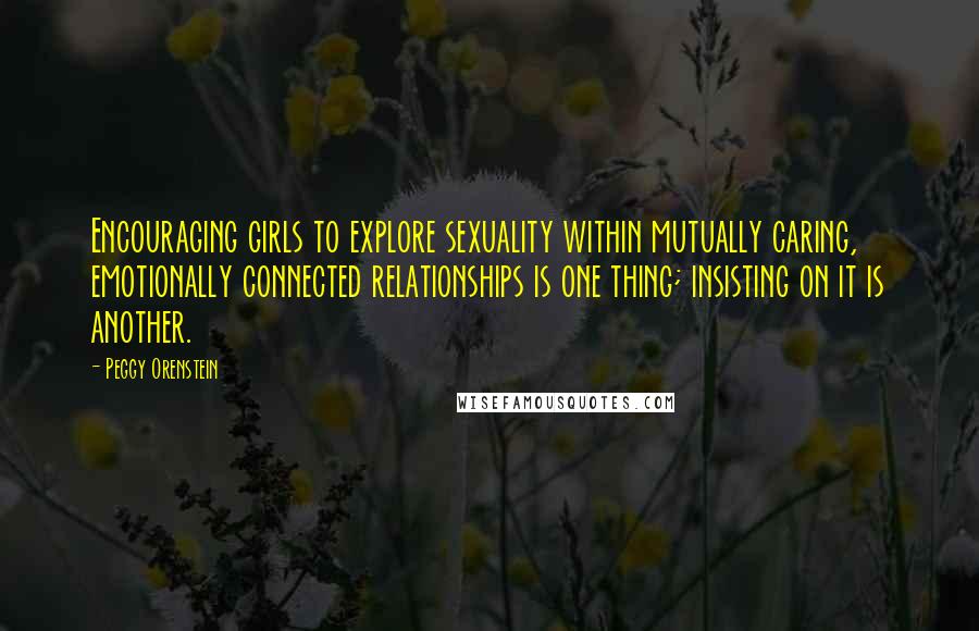 Peggy Orenstein Quotes: Encouraging girls to explore sexuality within mutually caring, emotionally connected relationships is one thing; insisting on it is another.