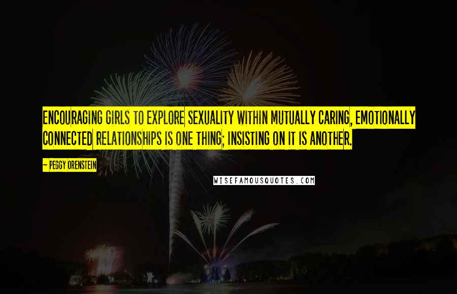 Peggy Orenstein Quotes: Encouraging girls to explore sexuality within mutually caring, emotionally connected relationships is one thing; insisting on it is another.