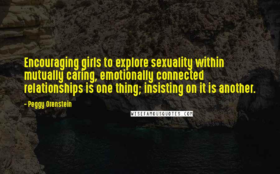 Peggy Orenstein Quotes: Encouraging girls to explore sexuality within mutually caring, emotionally connected relationships is one thing; insisting on it is another.