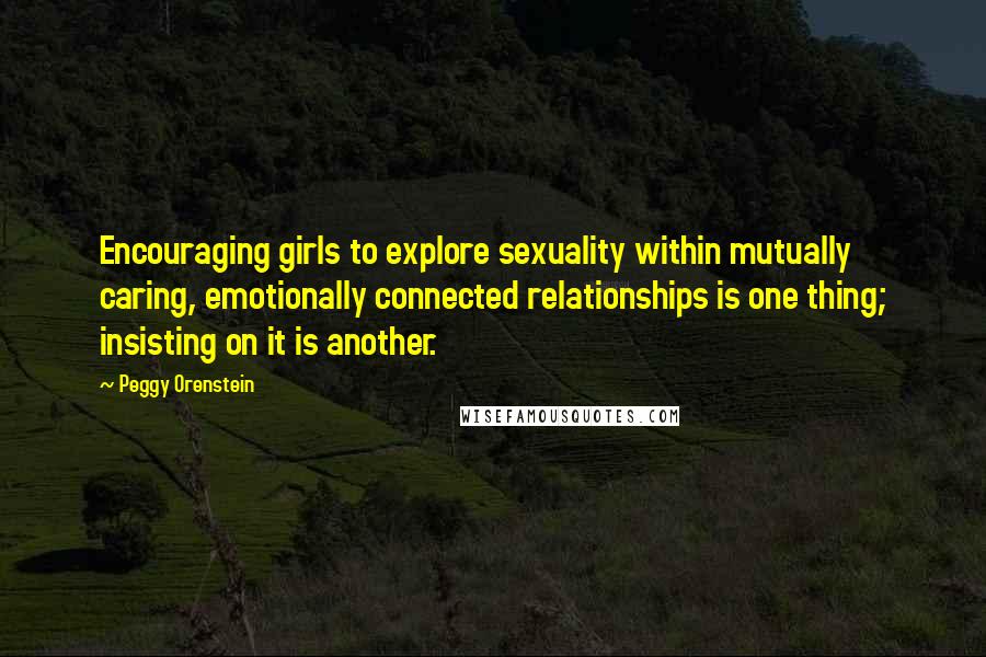 Peggy Orenstein Quotes: Encouraging girls to explore sexuality within mutually caring, emotionally connected relationships is one thing; insisting on it is another.