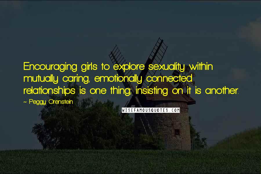 Peggy Orenstein Quotes: Encouraging girls to explore sexuality within mutually caring, emotionally connected relationships is one thing; insisting on it is another.