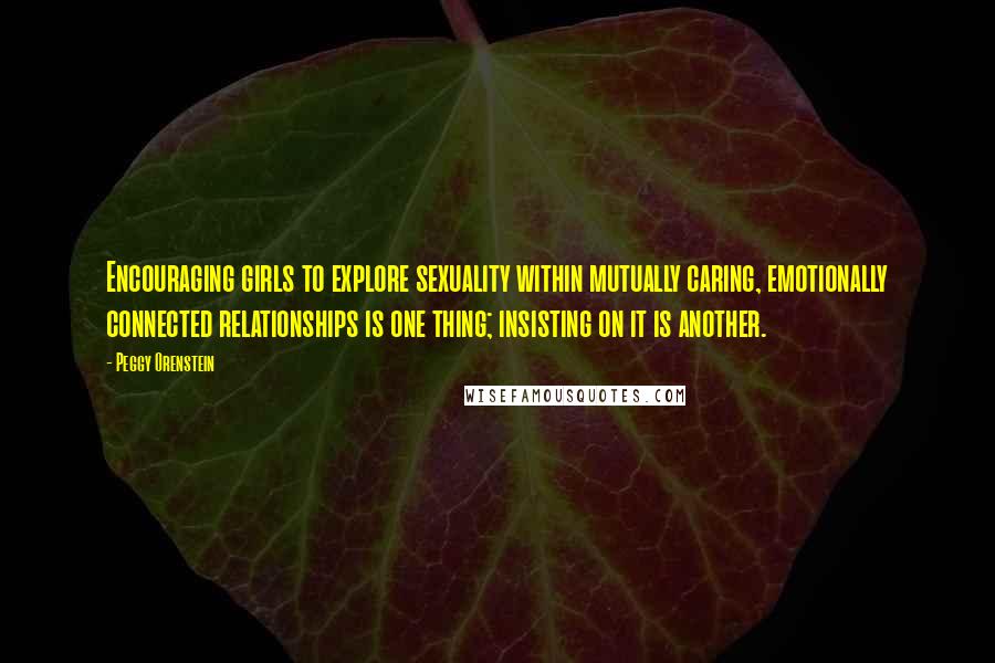 Peggy Orenstein Quotes: Encouraging girls to explore sexuality within mutually caring, emotionally connected relationships is one thing; insisting on it is another.