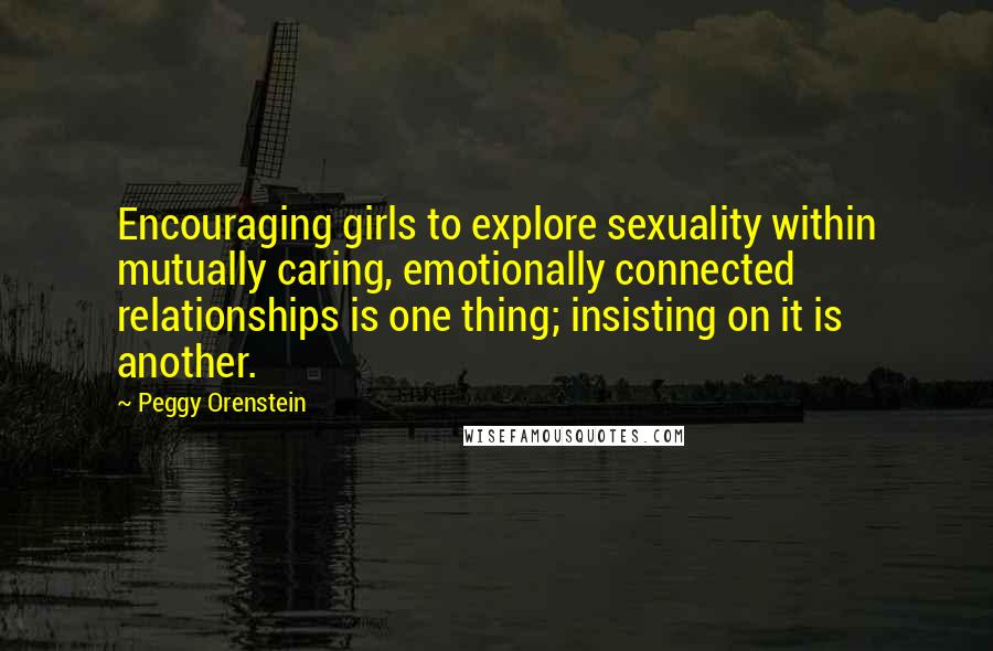 Peggy Orenstein Quotes: Encouraging girls to explore sexuality within mutually caring, emotionally connected relationships is one thing; insisting on it is another.