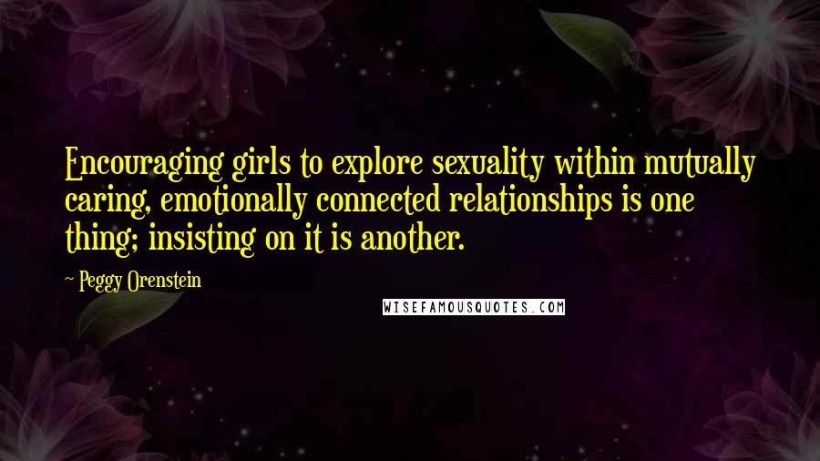 Peggy Orenstein Quotes: Encouraging girls to explore sexuality within mutually caring, emotionally connected relationships is one thing; insisting on it is another.