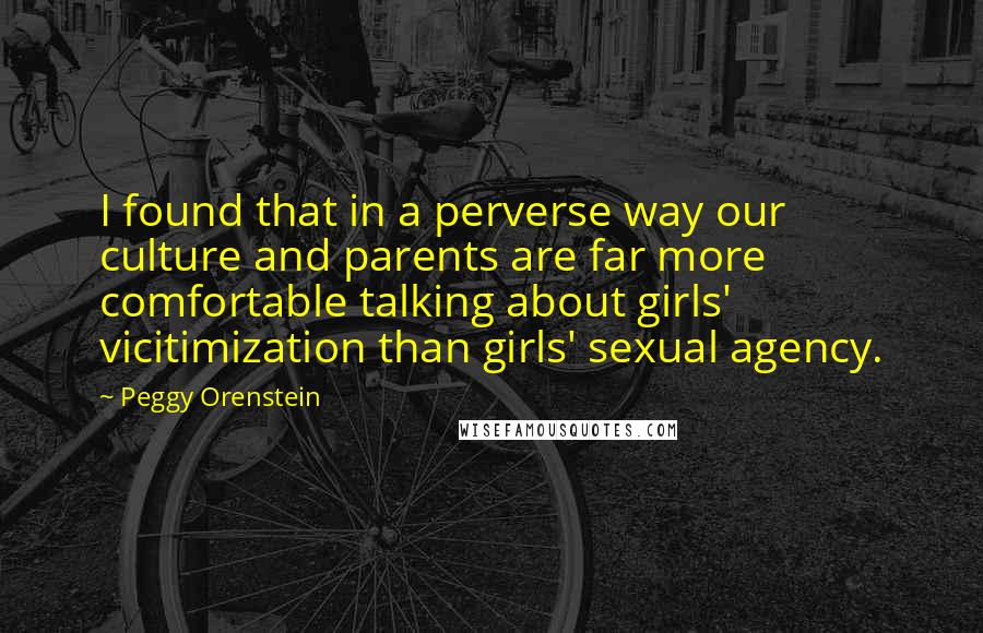 Peggy Orenstein Quotes: I found that in a perverse way our culture and parents are far more comfortable talking about girls' vicitimization than girls' sexual agency.