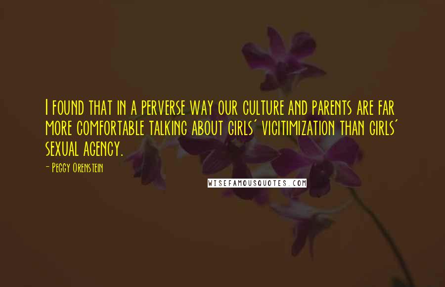 Peggy Orenstein Quotes: I found that in a perverse way our culture and parents are far more comfortable talking about girls' vicitimization than girls' sexual agency.