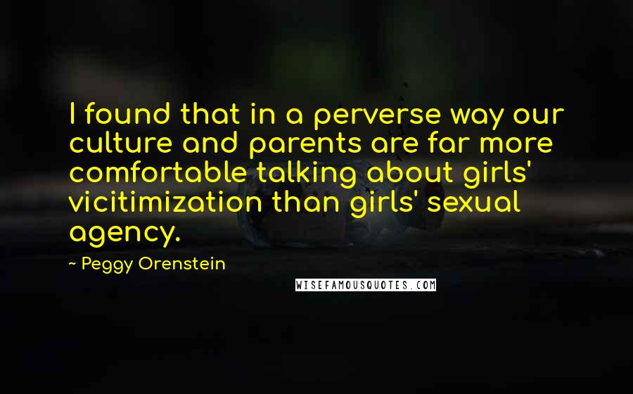 Peggy Orenstein Quotes: I found that in a perverse way our culture and parents are far more comfortable talking about girls' vicitimization than girls' sexual agency.