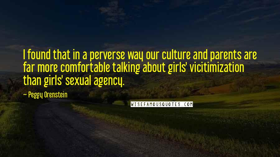 Peggy Orenstein Quotes: I found that in a perverse way our culture and parents are far more comfortable talking about girls' vicitimization than girls' sexual agency.