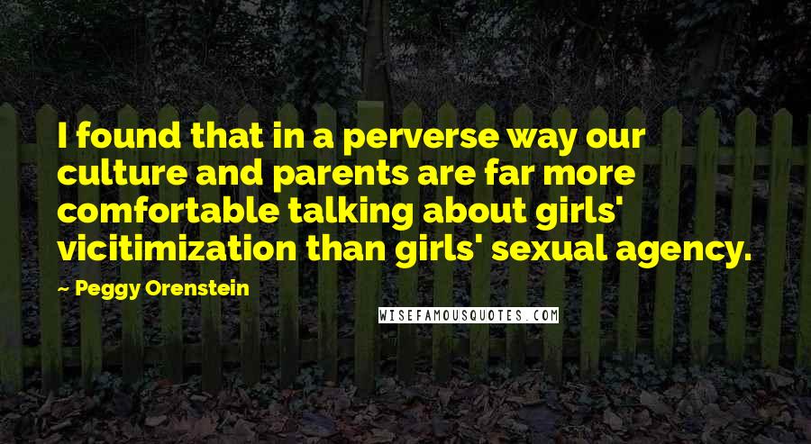 Peggy Orenstein Quotes: I found that in a perverse way our culture and parents are far more comfortable talking about girls' vicitimization than girls' sexual agency.