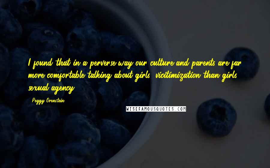 Peggy Orenstein Quotes: I found that in a perverse way our culture and parents are far more comfortable talking about girls' vicitimization than girls' sexual agency.